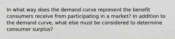 In what way does the demand curve represent the benefit consumers receive from participating in a market? In addition to the demand curve, what else must be considered to determine consumer surplus?