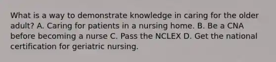 What is a way to demonstrate knowledge in caring for the older adult? A. Caring for patients in a nursing home. B. Be a CNA before becoming a nurse C. Pass the NCLEX D. Get the national certification for geriatric nursing.