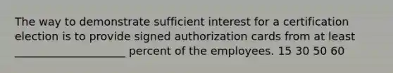 The way to demonstrate sufficient interest for a certification election is to provide signed authorization cards from at least ____________________ percent of the employees. 15 30 50 60