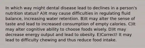 In which way might dental disease lead to declines in a person's nutrition status? A)It may cause difficulties in regulating fluid balance, increasing water retention. B)It may alter the sense of taste and lead to increased consumption of empty calories. C)It may alter cognitive ability to choose foods wisely. D)It may decrease energy output and lead to obesity. E)Correct! It may lead to difficulty chewing and thus reduce food intake.