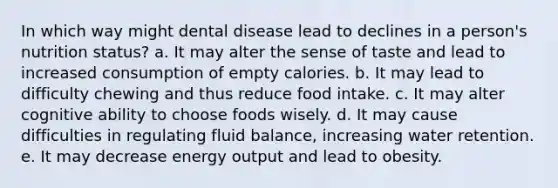 In which way might dental disease lead to declines in a person's nutrition status? a. It may alter the sense of taste and lead to increased consumption of empty calories. b. It may lead to difficulty chewing and thus reduce food intake. c. It may alter cognitive ability to choose foods wisely. d. It may cause difficulties in regulating fluid balance, increasing water retention. e. It may decrease energy output and lead to obesity.