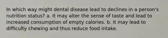 In which way might dental disease lead to declines in a person's nutrition status? a. It may alter the sense of taste and lead to increased consumption of empty calories. b. It may lead to difficulty chewing and thus reduce food intake.