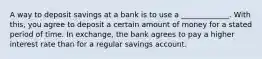 A way to deposit savings at a bank is to use a _____________. With this, you agree to deposit a certain amount of money for a stated period of time. In exchange, the bank agrees to pay a higher interest rate than for a regular savings account.