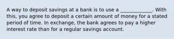 A way to deposit savings at a bank is to use a _____________. With this, you agree to deposit a certain amount of money for a stated period of time. In exchange, the bank agrees to pay a higher interest rate than for a regular savings account.