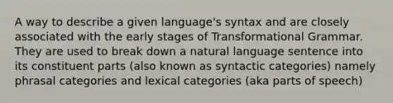 A way to describe a given language's syntax and are closely associated with the early stages of Transformational Grammar. They are used to break down a natural language sentence into its constituent parts (also known as syntactic categories) namely phrasal categories and lexical categories (aka parts of speech)