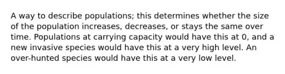 A way to describe populations; this determines whether the size of the population increases, decreases, or stays the same over time. Populations at carrying capacity would have this at 0, and a new invasive species would have this at a very high level. An over-hunted species would have this at a very low level.