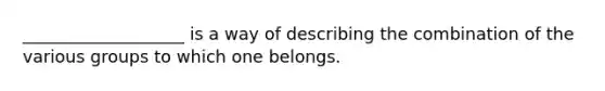 ___________________ is a way of describing the combination of the various groups to which one belongs.