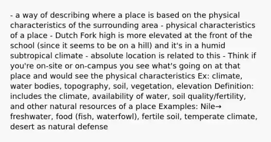 - a way of describing where a place is based on the physical characteristics of the surrounding area - physical characteristics of a place - Dutch Fork high is more elevated at the front of the school (since it seems to be on a hill) and it's in a humid subtropical climate - absolute location is related to this - Think if you're on-site or on-campus you see what's going on at that place and would see the physical characteristics Ex: climate, water bodies, topography, soil, vegetation, elevation Definition: includes the climate, availability of water, soil quality/fertility, and other natural resources of a place Examples: Nile→ freshwater, food (fish, waterfowl), fertile soil, temperate climate, desert as natural defense