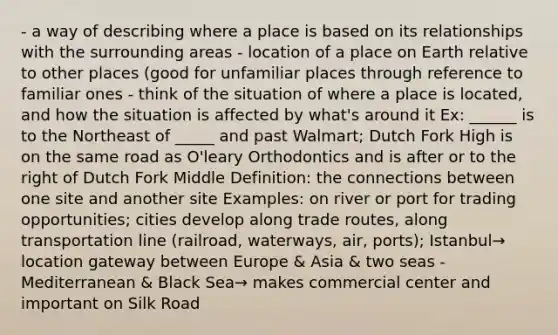 - a way of describing where a place is based on its relationships with the surrounding areas - location of a place on Earth relative to other places (good for unfamiliar places through reference to familiar ones - think of the situation of where a place is located, and how the situation is affected by what's around it Ex: ______ is to the Northeast of _____ and past Walmart; Dutch Fork High is on the same road as O'leary Orthodontics and is after or to the right of Dutch Fork Middle Definition: the connections between one site and another site Examples: on river or port for trading opportunities; cities develop along trade routes, along transportation line (railroad, waterways, air, ports); Istanbul→ location gateway between Europe & Asia & two seas - Mediterranean & Black Sea→ makes commercial center and important on Silk Road