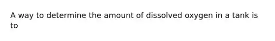 A way to determine the amount of dissolved oxygen in a tank is to