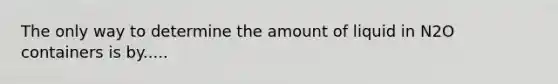 The only way to determine the amount of liquid in N2O containers is by.....