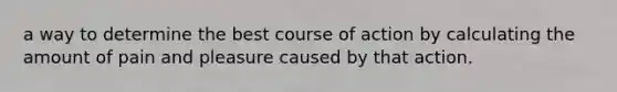 a way to determine the best course of action by calculating the amount of pain and pleasure caused by that action.