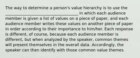 The way to determine a person's value hierarchy is to use the _____________________________________ in which each audience member is given a list of values on a piece of paper, and each audience member writes these values on another piece of paper in order according to their importance to him/her. Each response is different, of course, because each audience member is different, but when analyzed by the speaker, common themes will present themselves in the overall data. Accordingly, the speaker can then identify with those common value themes