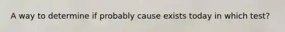 A way to determine if probably cause exists today in which test?