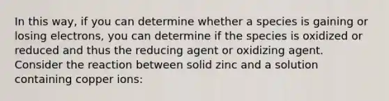 In this way, if you can determine whether a species is gaining or losing electrons, you can determine if the species is oxidized or reduced and thus the reducing agent or oxidizing agent. Consider the reaction between solid zinc and a solution containing copper ions: