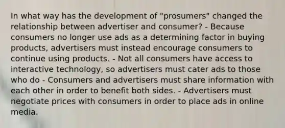 In what way has the development of "prosumers" changed the relationship between advertiser and consumer? - Because consumers no longer use ads as a determining factor in buying products, advertisers must instead encourage consumers to continue using products. - Not all consumers have access to interactive technology, so advertisers must cater ads to those who do - Consumers and advertisers must share information with each other in order to benefit both sides. - Advertisers must negotiate prices with consumers in order to place ads in online media.