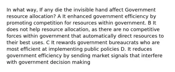 In what way, If any die the invisible hand affect Government resource allocation? A It enhanced government efficiency by promoting competition for resources within government. B It does not help resource allocation, as there are no competitive forces within government that automatically direct resources to their best uses. C It rewards government bureaucrats who are most efficient at implementing public policies D. It reduces government efficiency by sending market signals that interfere with government decision making