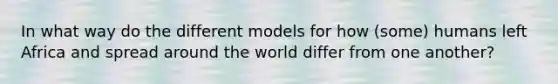 In what way do the different models for how (some) humans left Africa and spread around the world differ from one another?