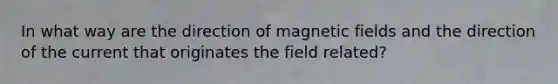 In what way are the direction of magnetic fields and the direction of the current that originates the field related?