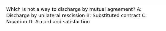 Which is not a way to discharge by mutual agreement? A: Discharge by unilateral rescission B: Substituted contract C: Novation D: Accord and satisfaction