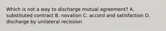 Which is not a way to discharge mutual agreement? A. substituted contract B. novation C. accord and satisfaction D. discharge by unilateral recission