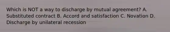 Which is NOT a way to discharge by mutual agreement? A. Substituted contract B. Accord and satisfaction C. Novation D. Discharge by unilateral recession