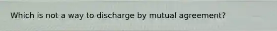 Which is not a way to discharge by mutual agreement?