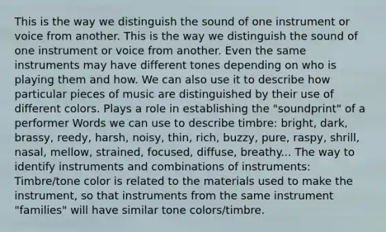 This is the way we distinguish the sound of one instrument or voice from another. This is the way we distinguish the sound of one instrument or voice from another. Even the same instruments may have different tones depending on who is playing them and how. We can also use it to describe how particular pieces of music are distinguished by their use of different colors. Plays a role in establishing the "soundprint" of a performer Words we can use to describe timbre: bright, dark, brassy, reedy, harsh, noisy, thin, rich, buzzy, pure, raspy, shrill, nasal, mellow, strained, focused, diffuse, breathy... The way to identify instruments and combinations of instruments: Timbre/tone color is related to the materials used to make the instrument, so that instruments from the same instrument "families" will have similar tone colors/timbre.