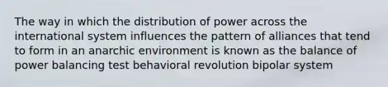 The way in which the distribution of power across the international system influences the pattern of alliances that tend to form in an anarchic environment is known as the balance of power balancing test behavioral revolution bipolar system