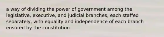 a way of dividing the power of government among the legislative, executive, and judicial branches, each staffed separately, with equality and independence of each branch ensured by the constitution