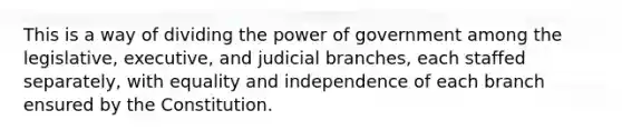 This is a way of dividing the power of government among the legislative, executive, and judicial branches, each staffed separately, with equality and independence of each branch ensured by the Constitution.