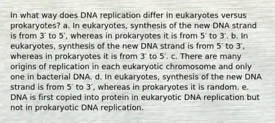 In what way does <a href='https://www.questionai.com/knowledge/kofV2VQU2J-dna-replication' class='anchor-knowledge'>dna replication</a> differ in eukaryotes versus prokaryotes? a. In eukaryotes, synthesis of the new DNA strand is from 3′ to 5′, whereas in prokaryotes it is from 5′ to 3′. b. In eukaryotes, synthesis of the new DNA strand is from 5′ to 3′, whereas in prokaryotes it is from 3′ to 5′. c. There are many origins of replication in each eukaryotic chromosome and only one in bacterial DNA. d. In eukaryotes, synthesis of the new DNA strand is from 5′ to 3′, whereas in prokaryotes it is random. e. DNA is first copied into protein in eukaryotic DNA replication but not in prokaryotic DNA replication.