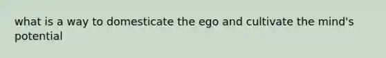 what is a way to domesticate the ego and cultivate the mind's potential