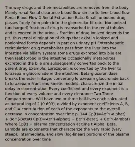 The way drugs and their metabolites are removed from the body Mainly renal Renal clearance blood flow similar to liver blood flow Renal Blood Flow X Renal Extraction Ratio Small, unbound drug passes freely from palm into the glomerular filtrate. Nonionized (uncharged) fraction of drug is reabsorbed in the renal tubules and is excited in the urine. - Fraction of drug ionized depends the pH, thus renal elimination of drugs that exist in ionized and nonionized forms depends in part on urinary pH Enterohepatic recirculation: drug metabolites pass from the liver into the intestine via biliary system some drugs excreted into bile are then reabsorbed in the intestine Occasionally metabolites excreted in the bile are subsequently converted back to the parent drug Example: Lorazepam is converted by the liver to lorazepam glucoronide in the intestine, Beta-glucoronidase breaks the ester linkage, converting lorazepam gluocronide back to lorazepam Front-end kinetic models: characterize the initial delay in concentration Every coefficient and every exponent is a function of every volume and every clearance Two-Three Compartments: Will have two or three half-lives each calculated as natural log of 2 (0.693), divided by exponent coefficients A, B, and C = contribution of each of the exponents to the overall decrease in concentration over time p. 144 Cp(t)=Ae^(-alphat) + Be^(-Betat) Cp(t)=Ae^(-alphat) + Be^(-Betat) + Ce^(-lambat) Where Cp(t) = plasma concentration at time t Alpha, Beta, Lambda are exponents that characterize the very rapid (very steep), intermediate, and slow (log-linear) portions of the plasma concentration over time