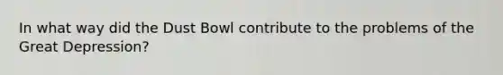 In what way did the Dust Bowl contribute to the problems of the Great Depression?