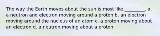 The way the Earth moves about the sun is most like _________. a. a neutron and electron moving around a proton b. an electron moving around the nucleus of an atom c. a proton moving about an electron d. a neutron moving about a proton