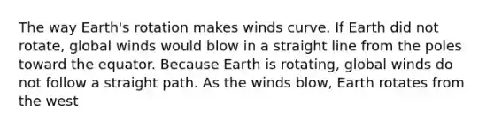 The way Earth's rotation makes winds curve. If Earth did not rotate, global winds would blow in a straight line from the poles toward the equator. Because Earth is rotating, global winds do not follow a straight path. As the winds blow, Earth rotates from the west