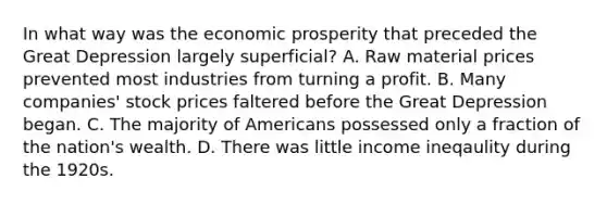 In what way was the economic prosperity that preceded the Great Depression largely superficial? A. Raw material prices prevented most industries from turning a profit. B. Many companies' stock prices faltered before the Great Depression began. C. The majority of Americans possessed only a fraction of the nation's wealth. D. There was little income ineqaulity during the 1920s.