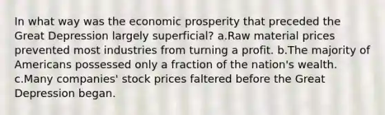 In what way was the economic prosperity that preceded the Great Depression largely superficial? a.Raw material prices prevented most industries from turning a profit. b.The majority of Americans possessed only a fraction of the nation's wealth. c.Many companies' stock prices faltered before the Great Depression began.