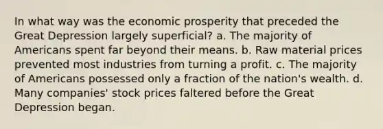 In what way was the economic prosperity that preceded the Great Depression largely superficial? a. The majority of Americans spent far beyond their means. b. Raw material prices prevented most industries from turning a profit. c. The majority of Americans possessed only a fraction of the nation's wealth. d. Many companies' stock prices faltered before the Great Depression began.