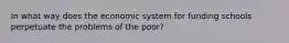 In what way does the economic system for funding schools perpetuate the problems of the poor?