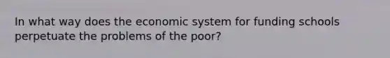 In what way does the economic system for funding schools perpetuate the problems of the poor?