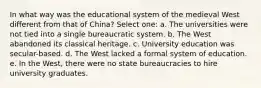 In what way was the educational system of the medieval West different from that of China? Select one: a. The universities were not tied into a single bureaucratic system. b. The West abandoned its classical heritage. c. University education was secular-based. d. The West lacked a formal system of education. e. In the West, there were no state bureaucracies to hire university graduates.