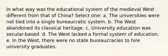 In what way was the educational system of the medieval West different from that of China? Select one: a. The universities were not tied into a single bureaucratic system. b. The West abandoned its classical heritage. c. University education was secular-based. d. The West lacked a formal system of education. e. In the West, there were no state bureaucracies to hire university graduates.