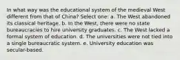 In what way was the educational system of the medieval West different from that of China? Select one: a. The West abandoned its classical heritage. b. In the West, there were no state bureaucracies to hire university graduates. c. The West lacked a formal system of education. d. The universities were not tied into a single bureaucratic system. e. University education was secular-based.