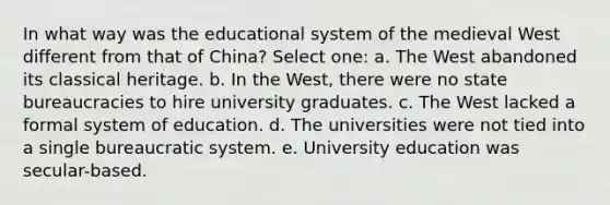 In what way was the educational system of the medieval West different from that of China? Select one: a. The West abandoned its classical heritage. b. In the West, there were no state bureaucracies to hire university graduates. c. The West lacked a formal system of education. d. The universities were not tied into a single bureaucratic system. e. University education was secular-based.