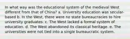 In what way was the educational system of the medieval West different from that of China? a. University education was secular-based b. In the West, there were no state bureaucracies to hire university graduates. c. The West lacked a formal system of education. d. The West abandoned its classical heritage. e. The universities were not tied into a single bureaucratic system.