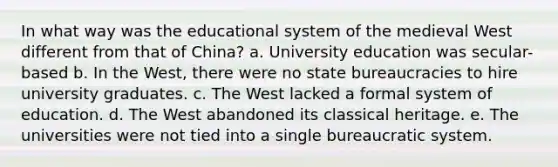 In what way was the educational system of the medieval West different from that of China? a. University education was secular-based b. In the West, there were no state bureaucracies to hire university graduates. c. The West lacked a formal system of education. d. The West abandoned its classical heritage. e. The universities were not tied into a single bureaucratic system.