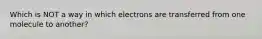 Which is NOT a way in which electrons are transferred from one molecule to another?