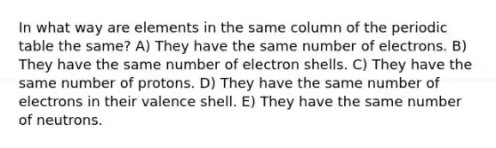 In what way are elements in the same column of the periodic table the same? A) They have the same number of electrons. B) They have the same number of electron shells. C) They have the same number of protons. D) They have the same number of electrons in their valence shell. E) They have the same number of neutrons.